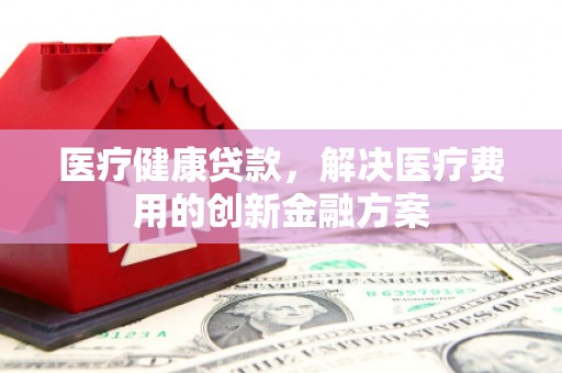 濮阳医疗健康贷款，解决医疗费用的创新金融方案